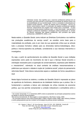 interesses sociais. Isso significa que o exercício profissional participa de um
                         processo que tanto permite a continuidade da sociedade de classes quanto cria
                         as possibilidades de sua transformação. Como a sociedade é atravessada por
                         projetos sociais distintos – projeto de classes para a sociedade – tem-se um
                         terreno sócio-histórico aberto à construção de projetos profissionais também
                         diversos, indissociáveis dos projetos mais amplos para a sociedade. . É essa
                         presença de forças sociais e políticas reais – e não mera ilusão – que permite à
                         categoria profissional estabelecer estratégias político-profissionais no sentido
                         de reforçar interesses das classes subalternas, alvo prioritário das ações
                         profissionais. (IAMAMOTO, 2009, p. 24)

Nesta esteira, a Questão Social, como indicam as Diretrizes Curriculares e se reafirma
nas produções acadêmicas do serviço social3, se constitui como base para a
materialidade da profissão, pois é por meio da sua apreensão crítica que se articula
todo o processo formativo voltado para as dimensões teórico-metodológica, ético-
política e técnico-operativa da profissão, considerando a sua natureza interventiva e
investigativa.


Ou seja, a partir do aprofundamento da análise da Questão Social e suas múltiplas
expressões como parte do movimento do real é que o Serviço Social encontra a
orientação necessária para a superação do conservadorismo, expressos pelo fatalismo
e messianismo4, sobretudo no atual contexto de análises neoconservadoras e
polêmicas que reduzem o debate à noção de “problema social”, próprio do pensamento
reformista liberal5. Esta leitura reducionista separa a realidade de forma casualística e
dual.


Nesta lógica funcional ao sistema, a análise da Questão Social é represada ao plano
da aparência do fenômeno, afastando-se da totalidade histórica que a produz. Daí, é
fundamental e acertada a leitura sob orientação da crítica marxista da economia
política, que nos permite compreender a unidade indissolúvel e contraditória entre o


3
  Ver revista Temporalis nº 3 e Iamamoto (2007) onde se apresentam as principais perspectivas acerca
do debate no Serviço Social brasileiro.
4
  Nos termos de Iamamoto, M. Renovação e conservadorismo. São Paulo: Cortez, 2000.
5
  Ver principais teóricos como Pierre Rosanvallon (1998) e Robert Castel (1998), além Anthony Giddens
e outros pesquisadores que tem incidido na formulação de políticas sociais neoliberais.
_____________________________________________________________________________________________

          SCS - Quadra 2 - Bloco C - Ed. Serra Dourada - Salas 312/318 - CEP- 70300-902 – Brasília-DF
                 Fone: (61) 3223-1652 | Fax: (61) 3223-2420 | E-mail: cfess@cfess.org.br
                                      Na internet: www.cfess.org.br
                             Gestão Tempo de Luta e Resistência (2011-2014)
 