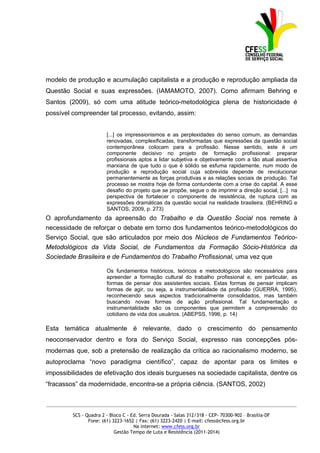 modelo de produção e acumulação capitalista e a produção e reprodução ampliada da
Questão Social e suas expressões. (IAMAMOTO, 2007). Como afirmam Behring e
Santos (2009), só com uma atitude teórico-metodológica plena de historicidade é
possível compreender tal processo, evitando, assim:


                        [...] os impressionismos e as perplexidades do senso comum, as demandas
                        renovadas, complexificadas, transformadas que expressões da questão social
                        contemporânea colocam para a profissão. Nesse sentido, este é um
                        componente decisivo no projeto de formação profissional: preparar
                        profissionais aptos a lidar subjetiva e objetivamente com a tão atual assertiva
                        marxiana de que tudo o que é sólido se esfuma rapidamente, num modo de
                        produção e reprodução social cuja sobrevida depende de revolucionar
                        permanentemente as forças produtivas e as relações sociais de produção. Tal
                        processo se mostra hoje de forma contundente com a crise do capital. A esse
                        desafio do projeto que se propõe, segue o de imprimir a direção social, [...] na
                        perspectiva de fortalecer o componente de resistência, de ruptura com as
                        expressões dramáticas da questão social na realidade brasileira. (BEHRING e
                        SANTOS, 2009, p. 273)
O aprofundamento da apreensão do Trabalho e da Questão Social nos remete à
necessidade de reforçar o debate em torno dos fundamentos teórico-metodológicos do
Serviço Social, que são articulados por meio dos Núcleos de Fundamentos Teórico-
Metodológicos da Vida Social, de Fundamentos da Formação Sócio-Histórica da
Sociedade Brasileira e de Fundamentos do Trabalho Profissional, uma vez que

                        Os fundamentos históricos, teóricos e metodológicos são necessários para
                        apreender a formação cultural do trabalho profissional e, em particular, as
                        formas de pensar dos assistentes sociais. Estas formas de pensar implicam
                        formas de agir, ou seja, a instrumentalidade da profissão (GUERRA, 1995),
                        reconhecendo seus aspectos tradicionalmente consolidados, mas também
                        buscando novas formas de ação profissional. Tal fundamentação e
                        instrumentalidade são os componentes que permitem a compreensão do
                        cotidiano de vida dos usuários. (ABEPSS, 1996, p. 14)

Esta temática atualmente é relevante, dado o crescimento do pensamento
neoconservador dentro e fora do Serviço Social, expresso nas concepções pós-
modernas que, sob a pretensão de realização da crítica ao racionalismo moderno, se
autoproclama “novo paradigma científico”, capaz de apontar para os limites e
impossibilidades de efetivação dos ideais burgueses na sociedade capitalista, dentre os
“fracassos” da modernidade, encontra-se a própria ciência. (SANTOS, 2002)


_____________________________________________________________________________________________

         SCS - Quadra 2 - Bloco C - Ed. Serra Dourada - Salas 312/318 - CEP- 70300-902 – Brasília-DF
                Fone: (61) 3223-1652 | Fax: (61) 3223-2420 | E-mail: cfess@cfess.org.br
                                     Na internet: www.cfess.org.br
                            Gestão Tempo de Luta e Resistência (2011-2014)
 