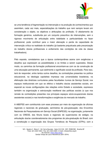 se uma tendência à fragmentação na intervenção e na produção de conhecimentos que
assimilam, cada vez mais, especializações do trabalho que nem sempre levam em
consideração o objeto, os objetivos e atribuições da profissão. O afastamento da
formação genérica, substituída por um conjunto prescritivo de intervenções, sem o
rigoroso movimento de articulação entre totalidade e particularidade no fazer
profissional, pode contribuir para a maior alienação e perda da capacidade de
intervenção crítica na realidade do trabalho (já bastante prejudicada pela precarização
do trabalho dos/as profissionais e aviltamento das condições de vida da classe
trabalhadora).


Pelo exposto, constatamos que a época contemporânea acena com exigências e
desafios que expressam as possibilidades e os limites a serem superados. Desse
modo, os caminhos da formação profissional encontram-se com os da construção de
uma educação permanente, que sedimente o significado social da profissão. Para isso,
terá de responder, entre tantos outros desafios, às contradições presentes na política
educacional, na ideologia capitalista impressa nas universidades brasileiras, na
efetivação das diretrizes curriculares pelas faculdades /cursos de Serviço Social, nos
espaços institucionais em que se efetiva o trabalho dos/as assistentes sociais, em
especial as novas configurações das relações entre Estado e sociedade, expressos
também na organização e estruturação neoliberal das políticas sociais (o que nos
remete às contradições presentes nos principais espaços sócio-ocupacionais dos/as
assistentes sociais) e nas transformações e exigências do mercado de trabalho.


A ABEPSS vem contribuindo com esse processo por meio da organização de oficinas
regionais e nacionais de graduação, seminários de pós-graduação; dos Encontros
Nacionais de Pesquisadores em Serviço Social (ENPESS); na organização, juntamente
com os CRESS, dos fóruns locais e regionais de supervisores de estágio; na
articulação dos/as coordenadores/as dos programas de pós-graduação do Brasil; com
a constituição e organização dos Grupos Temáticos de Pesquisa (GTPs); com a
_____________________________________________________________________________________________

         SCS - Quadra 2 - Bloco C - Ed. Serra Dourada - Salas 312/318 - CEP- 70300-902 – Brasília-DF
                Fone: (61) 3223-1652 | Fax: (61) 3223-2420 | E-mail: cfess@cfess.org.br
                                     Na internet: www.cfess.org.br
                            Gestão Tempo de Luta e Resistência (2011-2014)
 