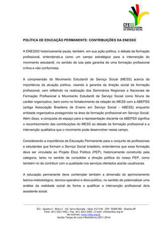 POLÍTICA DE EDUCAÇÃO PERMANENTE: CONTRIBUIÇÕES DA ENESSO


A ENESSO historicamente pauta, também, em sua ação política, o debate da formação
profissional, entendendo-a como um campo estratégico para a intervenção do
movimento estudantil, no sentido de luta pela garantia de uma formação profissional
crítica e não conformista.


A compreensão do Movimento Estudantil de Serviço Social (MESS) acerca da
importância da atuação política, visando à garantia da direção social da formação
profissional, vem refletindo na realização dos Seminários Regionais e Nacionais de
Formação Profissional e Movimento Estudantil de Serviço Social como fóruns de
caráter organizativo, bem como no fortalecimento da relação do MESS com a ABEPSS
(antiga Associação Brasileira de Ensino em Serviço Social - ABESS) enquanto
entidade organizativa protagonista na área da formação profissional em Serviço Social.
Além disso, a conquista do espaço para a representação discente na ABEPSS significa
o reconhecimento das contribuições do MESS ao debate da formação profissional e a
intervenção qualitativa que o movimento pode desenvolver nesse campo.


Considerando a importância da Educação Permanente para o conjunto de profissionais
e estudantes que formam o Serviço Social brasileiro, entendemos que essa formação
deve ser vinculada ao Projeto Ético Político (PEP), historicamente construído pela
categoria, tanto no sentido de consolidar a direção política do nosso PEP, como
também no de contribuir com a qualidade nos serviços ofertados aos/às usuários/as.


A educação permanente deve contemplar também a dimensão do aprimoramento
teórico-metodológico, técnico-operativo e ético-político, no sentido de potencializar uma
análise da realidade social de forma a qualificar a intervenção profissional do/a
assistente social.


_____________________________________________________________________________________________

         SCS - Quadra 2 - Bloco C - Ed. Serra Dourada - Salas 312/318 - CEP- 70300-902 – Brasília-DF
                Fone: (61) 3223-1652 | Fax: (61) 3223-2420 | E-mail: cfess@cfess.org.br
                                     Na internet: www.cfess.org.br
                            Gestão Tempo de Luta e Resistência (2011-2014)
 