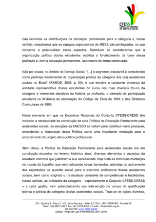 São inúmeras as contribuições da educação permanente para a categoria e, nesse
sentido, ressaltamos que os espaços organizativos do MESS são privilegiados, no que
concerne a potencializar esses aspectos. Sobretudo se consideramos que a
organização política dos/as estudantes viabiliza o fortalecimento da base dessa
profissão e, com a educação permanente, isso ocorre de forma continuada.


Não por acaso, no âmbito do Serviço Social, “[...] o segmento estudantil é considerado
como partícipe fundamental da organização política da categoria dos (as) assistentes
sociais no Brasil” (RAMOS, 2008, p. 09), o que envolve a constante presença da
entidade representativa dos/as estudantes do curso nos mais diversos fóruns da
categoria e momentos decisivos na história da profissão, a exemplo da participação
estudantil na dinâmica de elaboração do Código de Ética de 1993 e das Diretrizes
Curriculares de 1996.


Neste momento em que os Encontros Nacionais do Conjunto CFESS-CRESS têm
indicado a necessidade de construção de uma Política de Educação Permanente para
assistentes sociais, as atenções da ENESSO se voltam para contribuir neste processo,
entendendo a elaboração desta Política como uma importante mediação para o
enraizamento do projeto ético-político profissional.


Além disso, a Política de Educação Permanente para assistentes sociais ora em
construção encontra, no terreno histórico atual, diversos elementos e aspectos da
realidade concreta que justificam a sua necessidade, haja vista as contínuas mudanças
no mundo do trabalho, que vem colocando novas demandas, advindas do acirramento
das expressões da questão social, para o exercício profissional dos/as assistentes
sociais, bem como exigindo o (re)atualizar constante de competências e habilidades.
Nesse sentido, as entidades da categoria – especialmente o Conjunto CFESS-CRESS
– a cada gestão, vem potencializando sua intervenção no campo da qualificação
teórica e política da categoria dos/as assistentes sociais. Trata-se de ações diversas,
_____________________________________________________________________________________________

         SCS - Quadra 2 - Bloco C - Ed. Serra Dourada - Salas 312/318 - CEP- 70300-902 – Brasília-DF
                Fone: (61) 3223-1652 | Fax: (61) 3223-2420 | E-mail: cfess@cfess.org.br
                                     Na internet: www.cfess.org.br
                            Gestão Tempo de Luta e Resistência (2011-2014)
 
