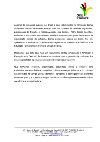 nacional da educação superior no Brasil e seus rebatimentos na formação dos/as
assistentes sociais, chamando atenção para um contexto de reformas regressivas,
precarização do trabalho e negação/violação dos direitos.                       Além dessas questões,
reafirmam a importância do movimento estudantil enquanto participante fundamental da
organização política da categoria dos/as assistentes sociais no Brasil. Por fim,
apresentamos as diretrizes, objetivos e estratégias para a materialização da Política de
Educação Permanente do Conjunto CFESS-CRESS.


Desejamos que este seja mais um instrumento político direcionado a fortalecer a
Formação e o Exercício Profissional e contribuir para a garantia da qualidade dos
serviços prestados à população usuária do Serviço Social brasileiro.


Que   tenhamos       coragem,        organização,        capacidade         crítica    e    unidade    para
materializarmos essa Política, cuja prática político-pedagógica já faz parte do cotidiano
das entidades do Serviço Social, adensando, agregando e aperfeiçoando as diferentes
iniciativas, para que possamos alargar caminhos na afirmação de uma nova ordem
social livre e emancipadora.




_____________________________________________________________________________________________

         SCS - Quadra 2 - Bloco C - Ed. Serra Dourada - Salas 312/318 - CEP- 70300-902 – Brasília-DF
                Fone: (61) 3223-1652 | Fax: (61) 3223-2420 | E-mail: cfess@cfess.org.br
                                     Na internet: www.cfess.org.br
                            Gestão Tempo de Luta e Resistência (2011-2014)
 