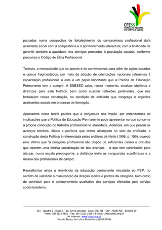 pautadas numa perspectiva de fortalecimento do compromisso profissional do/a
assistente social com a competência e o aprimoramento intelectual, com a finalidade de
garantir também a qualidade dos serviços prestados à população usuária, conforme
preconiza o Código de Ética Profissional.


Todavia, a necessidade que se aponta é de caminharmos para além de ações isoladas
e cursos fragmentados, por meio da adoção de orientações nacionais referentes à
capacitação profissional, e este é um papel importante que a Política de Educação
Permanente tem a cumprir. À ENESSO cabe, nesse momento, sinalizar objetivos e
diretrizes para esta Política, bem como suscitar reflexões pertinentes, que nos
fortaleçam nessa construção, na condição de entidade que congrega e organiza
assistentes sociais em processo de formação.


Apostamos nesta tarefa política que a conjuntura nos impõe, por entendermos as
implicações que a Política de Educação Permanente pode apresentar no que concerne
à própria condução do trabalho profissional na atualidade. Ademais, em que pesem os
avanços teóricos, éticos e políticos que temos alcançado no seio da profissão, a
construção desta Política é referendada pelas análises de Netto (1996, p. 109), quando
este afirma que “a categoria profissional não dispõe de suficientes canais e circuitos
que operem uma efetiva socialização de tais avanços – o que tem contribuído para
alargar, numa escala preocupante, a distância entre as vanguardas acadêmicas e a
massa dos profissionais de campo”.


Ressaltamos ainda a relevância da educação permanente vinculada ao PEP, no
sentido de viabilizar a manutenção da direção teórica e política da categoria, bem como
de contribuir para o aprimoramento qualitativo dos serviços ofertados pelo serviço
social brasileiro.




_____________________________________________________________________________________________

          SCS - Quadra 2 - Bloco C - Ed. Serra Dourada - Salas 312/318 - CEP- 70300-902 – Brasília-DF
                 Fone: (61) 3223-1652 | Fax: (61) 3223-2420 | E-mail: cfess@cfess.org.br
                                      Na internet: www.cfess.org.br
                             Gestão Tempo de Luta e Resistência (2011-2014)
 
