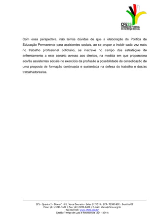 Com essa perspectiva, não temos dúvidas de que a elaboração da Política de
Educação Permanente para assistentes sociais, ao se propor a incidir cada vez mais
no trabalho profissional cotidiano, se inscreve no campo das estratégias de
enfrentamento a este cenário avesso aos direitos, na medida em que proporciona
aos/às assistentes sociais no exercício da profissão a possibilidade de consolidação de
uma proposta de formação continuada e sustentada na defesa do trabalho e dos/as
trabalhadores/as.




_____________________________________________________________________________________________

         SCS - Quadra 2 - Bloco C - Ed. Serra Dourada - Salas 312/318 - CEP- 70300-902 – Brasília-DF
                Fone: (61) 3223-1652 | Fax: (61) 3223-2420 | E-mail: cfess@cfess.org.br
                                     Na internet: www.cfess.org.br
                            Gestão Tempo de Luta e Resistência (2011-2014)
 