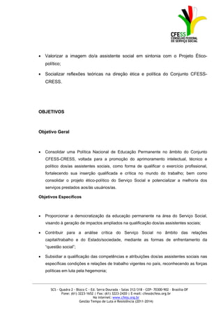    Valorizar a imagem do/a assistente social em sintonia com o Projeto Ético-
       político;

      Socializar reflexões teóricas na direção ética e política do Conjunto CFESS-
       CRESS.




   OBJETIVOS



   Objetivo Geral



      Consolidar uma Política Nacional de Educação Permanente no âmbito do Conjunto
       CFESS-CRESS, voltada para a promoção do aprimoramento intelectual, técnico e
       político dos/as assistentes sociais, como forma de qualificar o exercício profissional,
       fortalecendo sua inserção qualificada e crítica no mundo do trabalho; bem como
       consolidar o projeto ético-político do Serviço Social e potencializar a melhoria dos
       serviços prestados aos/às usuários/as.

   Objetivos Específicos



      Proporcionar a democratização da educação permanente na área do Serviço Social,
       visando à geração de impactos ampliados na qualificação dos/as assistentes sociais;

      Contribuir para a análise crítica do Serviço Social no âmbito das relações
       capital/trabalho e do Estado/sociedade, mediante as formas de enfrentamento da
       “questão social”;

      Subsidiar a qualificação das competências e atribuições dos/as assistentes sociais nas
       específicas condições e relações de trabalho vigentes no país, reconhecendo as forças
       políticas em luta pela hegemonia;

_____________________________________________________________________________________________

          SCS - Quadra 2 - Bloco C - Ed. Serra Dourada - Salas 312/318 - CEP- 70300-902 – Brasília-DF
                 Fone: (61) 3223-1652 | Fax: (61) 3223-2420 | E-mail: cfess@cfess.org.br
                                      Na internet: www.cfess.org.br
                             Gestão Tempo de Luta e Resistência (2011-2014)
 
