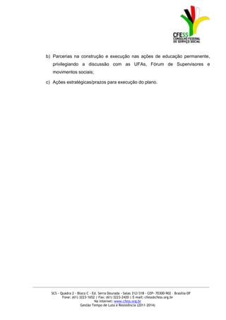 b) Parcerias na construção e execução nas ações de educação permanente,
          privilegiando a discussão com as UFAs, Fórum de Supervisores e
          movimentos sociais;

      c) Ações estratégicas/prazos para execução do plano.




_____________________________________________________________________________________________

         SCS - Quadra 2 - Bloco C - Ed. Serra Dourada - Salas 312/318 - CEP- 70300-902 – Brasília-DF
                Fone: (61) 3223-1652 | Fax: (61) 3223-2420 | E-mail: cfess@cfess.org.br
                                     Na internet: www.cfess.org.br
                            Gestão Tempo de Luta e Resistência (2011-2014)
 