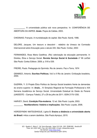 __________. A universidade pública sob nova perspectiva. In: CONFERÊNCIA DE
ABERTURA DA ANPED. Anais. Poços de Caldas, 2003.


CHESNAIS, François. A mundialização do capital. São Paulo: Xamã, 1996.


DELORS, Jacques. Um tesouro a descobrir : relatório da Unesco da Comissão
Internacional sobre Educação para o século XXI, São Paulo: Cortez, 2003


FERNANDES, Rosa Maria Castilhos. (Re) valorização da educação permanente. In
Direitos, Ética e Serviço Social. Revista Serviço Social & Sociedade nº 99 Jul/Set
São Paulo: Cortez Editora 2009. p. 518 a 539.


FREIRE, Paulo. Pedagogia do Oprimido. Rio de Janeiro. Paz e Terra, 1974

GRAMSCI, Antonio. Escritos Políticos. Vol.I e II Rio de Janeiro: Civilização brasileira,
2004.



GUERRA, Y. O Projeto Ético Político do Serviço Social brasileiro frente às demandas
do ensino superior. In: Anais... IV Simpósio Regional de Formação Profissional e XIX
Semana Acadêmica de Serviço Social. Universidade Estadual do Oeste do Paraná
(UNOESTE – Campus Toledo), 27 a 29 de julho de 2011. ISSN 2175-1250.


HARVEY, David. Condição Pós-moderna. 12 ed. São Paulo: Loyola, 2003.
________. Neoliberalismo: história e implicações. São Paulo: Loyola, 2008.


HORODYNSKI‑MATSUSHIGUE, Lighia B. Ensino a distância e universidade aberta
do Brasil: mitos a serem desfeitos. São Paulo:Apropuc, 2010.


_____________________________________________________________________________________________

         SCS - Quadra 2 - Bloco C - Ed. Serra Dourada - Salas 312/318 - CEP- 70300-902 – Brasília-DF
                Fone: (61) 3223-1652 | Fax: (61) 3223-2420 | E-mail: cfess@cfess.org.br
                                     Na internet: www.cfess.org.br
                            Gestão Tempo de Luta e Resistência (2011-2014)
 