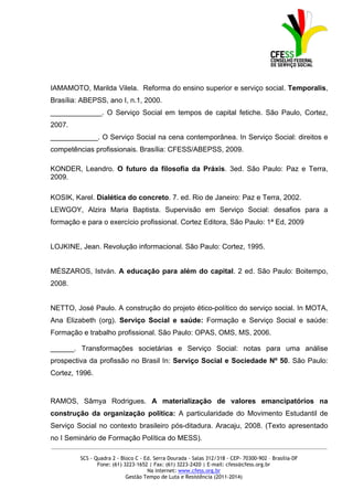 IAMAMOTO, Marilda Vilela. Reforma do ensino superior e serviço social. Temporalis,
Brasília: ABEPSS, ano I, n.1, 2000.
_____________. O Serviço Social em tempos de capital fetiche. São Paulo, Cortez,
2007.
____________. O Serviço Social na cena contemporânea. In Serviço Social: direitos e
competências profissionais. Brasília: CFESS/ABEPSS, 2009.

KONDER, Leandro. O futuro da filosofia da Práxis. 3ed. São Paulo: Paz e Terra,
2009.

KOSIK, Karel. Dialética do concreto. 7. ed. Rio de Janeiro: Paz e Terra, 2002.
LEWGOY, Alzira Maria Baptista. Supervisão em Serviço Social: desafios para a
formação e para o exercício profissional. Cortez Editora, São Paulo: 1ª Ed, 2009


LOJKINE, Jean. Revolução informacional. São Paulo: Cortez, 1995.


MÉSZAROS, István. A educação para além do capital. 2 ed. São Paulo: Boitempo,
2008.


NETTO, José Paulo. A construção do projeto ético-político do serviço social. In MOTA,
Ana Elizabeth (org). Serviço Social e saúde: Formação e Serviço Social e saúde:
Formação e trabalho profissional. São Paulo: OPAS, OMS, MS, 2006.

______. Transformações societárias e Serviço Social: notas para uma análise
prospectiva da profissão no Brasil In: Serviço Social e Sociedade Nº 50. São Paulo:
Cortez, 1996.


RAMOS, Sâmya Rodrigues. A materialização de valores emancipatórios na
construção da organização política: A particularidade do Movimento Estudantil de
Serviço Social no contexto brasileiro pós-ditadura. Aracaju, 2008. (Texto apresentado
no I Seminário de Formação Política do MESS).
_____________________________________________________________________________________________

         SCS - Quadra 2 - Bloco C - Ed. Serra Dourada - Salas 312/318 - CEP- 70300-902 – Brasília-DF
                Fone: (61) 3223-1652 | Fax: (61) 3223-2420 | E-mail: cfess@cfess.org.br
                                     Na internet: www.cfess.org.br
                            Gestão Tempo de Luta e Resistência (2011-2014)
 