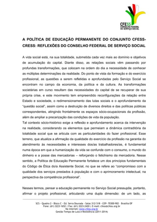 A POLÍTICA DE EDUCAÇÃO PERMANENTE DO CONJUNTO CFESS-
CRESS: REFLEXÕES DO CONSELHO FEDERAL DE SERVIÇO SOCIAL


A vida social está, na sua totalidade, submetida cada vez mais ao domínio e objetivos
de acumulação do capital. Diante disso, as relações sociais vêm passando por
profundas transformações, que colocam na ordem do dia a necessidade de conhecer
as múltiplas determinações da realidade. Do ponto de vista da formação e do exercício
profissional, as questões a serem refletidas e aprofundadas pelo Serviço Social se
encontram no campo da economia, da política e da cultura. As transformações
societárias em curso resultam das necessidades do capital de se recuperar de sua
própria crise, e este movimento tem empreendido reconfigurações da relação entre
Estado e sociedade, o redimensionamento das lutas sociais e o aprofundamento da
“questão social”, assim como a destruição de diversos direitos e das políticas públicas
correspondentes, atingindo frontalmente os espaços sócio-ocupacionais da profissão,
além de ampliar a precarização das condições de vida da população.
Tal contexto sócio-histórico exige a reflexão e aprofundamento acerca da intervenção
na realidade, considerando os elementos que permeiam a dinâmica contraditória da
totalidade social que se articula com as particularidades do fazer profissional. Esse
terreno, que atualiza a afirmação da qualidade do exercício da profissão na garantia do
atendimento às necessidades e interesses dos/as trabalhadores/as, é fundamental
numa época em que a humanização da vida se confunde com o consumo, o mundo do
dinheiro e a posse das mercadorias – reforçando o fetichismo da mercadoria. Nesse
sentido, a Política de Educação Permanente fortalece um dos princípios fundamentais
do Código de Ética do/a Assistente Social, no que se refere ao “compromisso com a
qualidade dos serviços prestados à população e com o aprimoramento intelectual, na
perspectiva da competência profissional”.


Nesses termos, pensar a educação permanente no Serviço Social pressupõe, portanto,
afirmar o projeto profissional, articulando uma dupla dimensão: de um lado, as
_____________________________________________________________________________________________

         SCS - Quadra 2 - Bloco C - Ed. Serra Dourada - Salas 312/318 - CEP- 70300-902 – Brasília-DF
                Fone: (61) 3223-1652 | Fax: (61) 3223-2420 | E-mail: cfess@cfess.org.br
                                     Na internet: www.cfess.org.br
                            Gestão Tempo de Luta e Resistência (2011-2014)
 