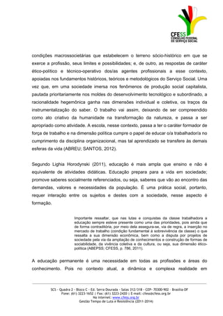 condições macrossocietárias que estabelecem o terreno sócio-histórico em que se
exerce a profissão, seus limites e possibilidades; e, de outro, as respostas de caráter
ético-político e técnico-operativo dos/as agentes profissionais a esse contexto,
apoiadas nos fundamentos históricos, teóricos e metodológicos do Serviço Social. Uma
vez que, em uma sociedade imersa nos fenômenos de produção social capitalista,
pautada prioritariamente nos moldes do desenvolvimento tecnológico e subordinado, a
racionalidade hegemônica ganha nas dimensões individual e coletiva, os traços da
instrumentalização do saber. O trabalho vai assim, deixando de ser compreendido
como ato criativo da humanidade na transformação da natureza, e passa a ser
apropriado como atividade. A escola, nesse contexto, passa a ter o caráter formador de
força de trabalho e na dimensão política cumpre o papel de educar o/a trabalhador/a no
cumprimento da disciplina organizacional, mas tal aprendizado se transfere às demais
esferas da vida (ABREU; SANTOS, 2012).


Segundo Lighia Horodynski (2011), educação é mais ampla que ensino e não é
equivalente de atividades didáticas. Educação prepara para a vida em sociedade;
promove saberes socialmente referenciados, ou seja, saberes que vão ao encontro das
demandas, valores e necessidades da população. É uma prática social, portanto,
requer interação entre os sujeitos e destes com a sociedade, nesse aspecto é
formação.


                        Importante ressaltar, que nas lutas e conquistas da classe trabalhadora a
                        educação sempre esteve presente como uma das prioridades, pois ainda que
                        de forma contraditória, por meio dela assegura-se, via de regra, a inserção no
                        mercado de trabalho (condição fundamental à sobrevivência da classe) o que
                        ressalta a sua dimensão econômica, bem como a disputa por projetos de
                        sociedade pela via da ampliação de conhecimentos e construção de formas de
                        sociabilidade, da vivência coletiva e da cultura, ou seja, sua dimensão ético-
                        política (ABEPSS; CFESS, p. 786, 2011).


A educação permanente é uma necessidade em todas as profissões e áreas do
conhecimento. Pois no contexto atual, a dinâmica e complexa realidade em

_____________________________________________________________________________________________

         SCS - Quadra 2 - Bloco C - Ed. Serra Dourada - Salas 312/318 - CEP- 70300-902 – Brasília-DF
                Fone: (61) 3223-1652 | Fax: (61) 3223-2420 | E-mail: cfess@cfess.org.br
                                     Na internet: www.cfess.org.br
                            Gestão Tempo de Luta e Resistência (2011-2014)
 