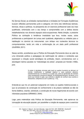 No Serviço Social, as entidades representativas e Unidades de Formação Acadêmicas
buscam reflexões permanentes junto à categoria, em torno das referências teóricas,
técnicas, éticas e políticas, na perspectiva de um exercício profissional cada vez mais
qualificado, sintonizado com o seu tempo e comprometido com a defesa dos/as
trabalhadores/as nos diversos espaços sócio-ocupacionais. Nesta direção, a presente
Política se contrapõe à tendência imediatista que leva, muitas vezes, os/as
profissionais a participarem de cursos sem qualidade, aligeirados ou voltados para a
habilitação no domínio do instrumental, com ênfase nos conteúdos técnicos ou
comportamentais, tendo em vista a conformação de um dado perfil profissional
(GUERRA, 2011)


Nesse sentido, acreditamos que a Política de Educação Permanente deve se valer de
uma dimensão política e pedagógica de reafirmação de valores e conteúdos que
expressem a direção social estratégica da profissão. Assim, corroboramos com a
abordagem teórica pautada na “metodologia da práxis”, proposta por Konder (1992),
pois


                        A práxis é atividade concreta pela qual os sujeitos humanos se afirmam no
                        mundo, modificando a realidade objetiva e, para poderem alterá-la,
                        transformando-se a si mesmos. É a ação que, para se aprofundar de maneira
                        mais consequente, precisa da reflexão, do autoquestionamento, da teoria; e é a
                        teoria que remete à ação, que enfrenta o desafio de verificar seus acertos e
                        desacertos, cotejando-os com a prática (p. 115).



Entende-se que há um potencial subjacente em todos os sujeitos histórico-sociais e
que os processos de construção do conhecimento e da própria realidade se dão de
forma dialética, visando, sobretudo, a construção de novas hegemonias de acordo com
interesses populares (GRAMSCI, 2004).


Logo, para materializar esta Política de Educação Permanente, vale apoiar-se na
concepção de educação popular, por possibilitar a criação de espaços para o exercício

_____________________________________________________________________________________________

         SCS - Quadra 2 - Bloco C - Ed. Serra Dourada - Salas 312/318 - CEP- 70300-902 – Brasília-DF
                Fone: (61) 3223-1652 | Fax: (61) 3223-2420 | E-mail: cfess@cfess.org.br
                                     Na internet: www.cfess.org.br
                            Gestão Tempo de Luta e Resistência (2011-2014)
 