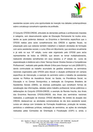 assistentes sociais como uma oportunidade de inserção nos debates contemporâneos
sobre o arcabouço conceitual e operativo da profissão.


O Conjunto CFESS-CRESS, articulado às demandas políticas e profissionais impostas
à categoria, vem desenvolvendo ações de Educação Permanente há muitos anos,
dentre as quais podemos destacar: os Encontros e Seminários específicos que o
CFESS realiza para os/as conselheiros/as dos CRESS e agentes fiscais, na
preparação para que estes/as também trabalhem e realizem atividades de formação
com as/os assistentes sociais; o curso Ética em Movimento, que acontece anualmente
e já está na sua 10ª edição, curso este organizado pelo CFESS para as/os
representantes de todos os CRESS, que devem se tornar multiplicadoras/es,
realizando atividades semelhantes em seus estados; a 2ª edição do                                      curso de
especialização à distância sob o título “Serviço Social: Direitos Sociais e Competências
Profissionais”, realizado pela gestão Atitude Crítica para Avançar na Luta (2008-2011),
dando continuidade ao trabalho acumulado de gestões anteriores; os seminários
nacionais organizados pelo CFESS para discutir a atuação profissional em campos
específicos de intervenção, a exemplo do seminário sobre o trabalho de assistentes
sociais na Política de Assistência Social, na Saúde, na Previdência Social, na
Educação e no Campo Sociojurídico; a realização do Congresso Brasileiro de
Assistentes Sociais (CBAS), as diversas publicações que constituem formas de
socialização das informações, debates sobre trabalho profissional, temas polêmicos e
deliberações do Conjunto CFESS-CRESS, a exemplo da Revista Inscrita, dos Anais
dos Encontros Nacionais CFESS-CRESS, dos Anais dos seminários nacionais
realizados, a publicação de diversos CFESS Manifesta. No âmbito da atuação dos
CRESS, destacam-se: as atividades comemorativas do dia do/a assistente social;
cursos em aliança com Unidades de Formação Acadêmicas; produção de revistas,
periódicos e coletâneas jurídicas; realização de seminários, as ações de orientação
realizadas pelas Comissões de Orientação e Fiscalização (COFI) e, ainda, a


_____________________________________________________________________________________________

         SCS - Quadra 2 - Bloco C - Ed. Serra Dourada - Salas 312/318 - CEP- 70300-902 – Brasília-DF
                Fone: (61) 3223-1652 | Fax: (61) 3223-2420 | E-mail: cfess@cfess.org.br
                                     Na internet: www.cfess.org.br
                            Gestão Tempo de Luta e Resistência (2011-2014)
 