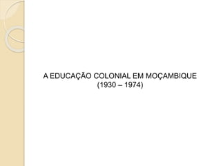 A EDUCAÇÃO COLONIAL EM MOÇAMBIQUE
(1930 – 1974)
 