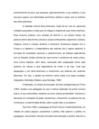 eminentemente do povo, que expressa, espontaneamente, o seu cotidiano, a sua

luta para superar sua inferioridade econômica, política e social, sem os artifícios

das elites poderosas.

          A realidade cultural latino-americana, longe de ser uma só, apresenta

múltiplas expressões e impõe que se indague a respeito de suas raízes históricas.

Esse encontro produziu uma situação de domínio e, ao mesmo tempo, fez

perdurar dentro dela formas culturais e sociais ambivalentes: espanhola e lusitana,

indígena, crioula e mestiça, litorânea e interiorana. Sucessivas relações com a

França e a Inglaterra, a independência das colônias sob o regime espanhol, a

formação de sociedades nacionais e, posteriormente, as relações dependentes

com os Estados Unidos contribuíram para formar a contextura de nossa cultura.

Uma cultura dispersa, além disso, acentuada pela justaposição social, pelo

dualismo de valores e pela dependência de ontem e de hoje. Tudo isso

desagregou o ser latino-americano e encaminhou sua essência por vertentes

diferentes. Por isso, o desafio da América Latina impõe uma dupla condição:

integração e libertação (Caldera, apud Santiago, 1998).

          A libertação, no campo da educação, tão bem protagonizada por Freire

(1987), focaliza uma pedagogia em que o esforço totalizador da práxis humana

busca, na sua interioridade, retotalizar-se como “prática da liberdade”. Posiciona o

educando em condições de poder reexistenciar, criticamente, as palavras de seu

mundo para, na oportunidade devida, saber e poder dizer a sua palavra.

          Para Fiori (1987), a pedagogia de Paulo Freire é, fundamentalmente, um

método de cultura popular: conscientiza e politiza. Não absorve o político no

pedagógico, mas também não põe inimizade entre educação e política. Não tem a
 