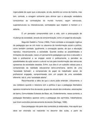 ingenuidade de supor que a educação, só ela, decidirá os rumos da história, mas

tem, contudo, a coragem suficiente para afirmar que a educação verdadeira

conscientiza   as   contradições    do       mundo   humano,   sejam   estruturais,

superestruturais ou interestruturais, contradições que impelem o homem a ir

adiante.

           É um pensador comprometido com a vida, com a preocupação de

mudança da sociedade, através da conscientização, como um papel da educação.

           Segundo Gadotti e Torres (1994), Freire combate a concepção ingênua
da pedagogia que se crê motor ou alavanca da transformação social e política,
como também combate, igualmente, a concepção oposta, de que a educação
reproduz, mecanicamente, a sociedade. Quando analisa as possibilidades e
limitações da educação, nasce um pensamento pedagógico que leva o educador e
todo o profissional a se engajar social e politicamente, a perceber as
possibilidades da ação social e cultural na luta pela transformação das estruturas
opressivas da sociedade classista. Enfim, sua obra é um subsídio valioso para a
compreensão da realidade educacional latino-americana, dentro de uma
“sociedade fechada”, a compreensão do papel do trabalhador social, do
profissional engajado, compromissado com um projeto de uma sociedade
diferente, isto é, uma “sociedade aberta”.
           Reconhecendo a idéia de que o aluno pode entender, criticamente, o

seu cotidiano quando o relaciona com a política é que a pedagogia libertadora

aparece inicialmente fora da escola: grupos de estudo dos sindicatos, associações

de bairro, Comunidades Eclesiais de Base, etc. Evidentemente, nesse contexto, a

pedagogia libertadora aparece como a pedagogia dos oprimidos, trabalhadores

que foram excluídos prematuramente da escola (Santiago, 1998).

           Essa pedagogia não parte dos conteúdos já elaborados, mas aquilo que

deve ser ensinado vai nascendo no decorrer das aulas, a partir da
 
