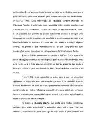 problematização da vida dos trabalhadores, ou seja, os conteúdos emergem a

partir dos temas geradores extraídos pelo professor da vida dos trabalhadores.

(Meksenas, 1992). Essa metodologia de educação, também chamada de

Educação Popular, é entendida como produzida pelas classes populares ou

mesmo produzida para elas ou com elas, em função de seus interesses de classe.

É um processo que permite às classes subalternas elaborar e divulgar uma

concepção de mundo organicamente vinculada a seus interesses, ou seja, uma

construção social da realidade educativa. De certo modo, a Educação Popular

emergiu da prática e das manifestações de cristãos comprometidos com

intervenções sociais liberadoras em vários países da América Latina e Caribe.

         Amatuzzi (1989), ao descrever a experiência de Paulo Freire, argumenta

que a educação popular não se define apenas pelos sujeitos nela envolvidos, mas

pelo modo como é feita, podendo designar um tipo de presença que ajuda a

emergir a palavra original, seja lá onde for, como resposta do homem em face ao

mundo.

         Freire (1996) ainda presenteia a todos, com o que ele denomina

pedagogia da autonomia, num momento de aviamento e de desvalorização do

trabalho do educador em todos os níveis, apresentando elementos constitutivos da

compreensão da prática educativa enquanto dimensão social da formação

humana e adverte para a necessidade de se assumir uma postura vigilante contra

todas as práticas de desumanização.

         No Brasil, a educação popular, que ainda sofre muitas resistências

políticas, está tendo ressonância na educação não-formal, a qual, pela sua

abertura à transformação social comunga de suas idéias e pensamentos. No
 