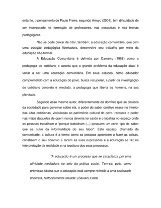 entanto, o pensamento de Paulo Freire, segundo Arroyo (2001), tem dificuldade de

ser incorporado na formação de professores, nas pesquisas e nas teorias

pedagógicas.

             Não se pode deixar de citar, também, a educação comunitária, que com
uma posição pedagógica libertadora, desenvolve seu trabalho por meio da
educação não-formal.
             A Educação Comunitária é definida por Carneiro (1988) como a

pedagogia do cotidiano e aponta que o grande problema da educação atual é

voltar a ser uma educação comunitária. Em seus estudos, como educador

comprometido com a educação do povo, busca recuperar, a partir da investigação

do cotidiano concreto e imediato, a pedagogia que liberta os homens, na sua

plenitude.

             Segundo esse mesmo autor, diferentemente do domínio que se desloca
da sociedade para governar sobre ela, o poder do saber coletivo nasce no interior
das lutas cotidianas, vinculadas ao patrimônio cultural do povo, recoloca o poder
nas mãos daqueles de quem nunca deveria ter saído e o localiza no espaço onde
as pessoas trabalham e “porque trabalham (...) possuem um certo tipo de saber
que se nutre da informalidade do seu labor”. Este espaço, chamado de
comunidade, a cultura é a forma como as pessoas aprendem a fazer as coisas,
constroem o seu convívio e tecem as suas expressões e a educação se faz na
interpretação da realidade e na tessitura dos seus processos.


                      “A educação é um processo que se caracteriza por uma

     atividade mediadora no seio da prática social. Tem-se, pois, como

     premissa básica que a educação está sempre referida a uma sociedade

     concreta, historicamente situada” (Saviani,1980).
 