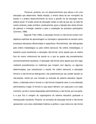 Pensa-se, portanto, em um desenvolvimento que educa e em uma
educação que desenvolve. Nesta direção, o ensino deixa de ser monopólio da
escola e o próprio desenvolvimento se torna a grande via da educação como
prática social. A função social da educação reside no fato de que ela, ao lado de
outras variáveis, pode contribuir, positivamente, para a redução das várias formas
de pobreza e limitação material e para a ampliação do processo participativo
(Carneiro, 1988).
            Segundo Trilla (1993), a educação formal e a não-formal contam com

objetivos explícitos de aprendizagem ou formação e apresentam-se sempre como

processos educativos diferenciados e específicos. Normalmente, são distinguidas

pelo critério metodológico ou pelo critério estrutural. No critério metodológico, é

bastante usual caracterizar a educação não-formal, como aquela que se realiza

fora do marco institucional da escola ou a que se aparta dos procedimentos

convencionalmente escolares. A educação não-formal seria aquela que tem lugar

mediante procedimentos ou instâncias que rompem com alguma, ou algumas

determinações, que caracterizam a escola. No critério estrutural, a educação

formal e a não-formal se distinguiriam, não exatamente por seu caráter escolar ou

não-escolar, senão por sua inclusão ou exclusão do sistema educativo regular.

Assim, a distinção entre o formal e o não-formal é bastante clara, é uma distinção

administrativa e legal. O formal é o que assim definem, em cada país e em cada

momento, as leis e outras disposições administrativas; a não formal, por sua parte,

é a que fica à margem do organograma do sistema educativo graduado e

hierarquizado resultante. Portanto, os conceitos de educação formal e não-formal

apresentam uma clara relatividade histórica e política: o que antes era não formal
 