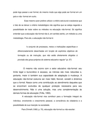 pode logo passar a ser formal, do mesmo modo que algo pode ser formal em um

país e não- formal em outro.

             Esse mesmo autor prefere utilizar o critério estrutural e esclarece que

o fato de se deixar o critério metodológico não significa que se esteja negando a

possibilidade de tratar sobre os métodos na educação não-formal. Só significa

entender que a educação não-formal não é, em sentido estrito, um método ou uma

metodologia. Para ele, a educação não-formal é:



               “o conjunto de processos, meios e instituições específicas e

     diferenciadamente desenhadas em função de explícitos objetivos de

     formação ou de instrução, que não estão diretamente dirigidos à

     provisão dos graus próprios do sistema educativo regular” (p. 57).



            O mesmo não ocorre com o setor educativo não-formal: seu
limite legal e burocrático é escasso, as inércias são mais reduzidas e,
portanto, maior é também sua capacidade de adaptação à mudança. A
educação não-formal costuma ser mais hábil, flexível, versátil e dinâmica
que a formal. Nasce como uma contribuição ao atendimento daqueles que
se encontram excluídos de qualquer proteção necessária para seu
desenvolvimento. Não é uma solução, mas uma complementação às
demais formas de educação (Trilla, 1993).
          A educação não-formal visa contribuir para a formação integral do

indivíduo, envolvendo o crescimento pessoal, a consciência da cidadania e a

possibilidade de sua inserção na sociedade.

          Para Chinelli (1993, p. 70), educação não-formal ou não-escolar:
 