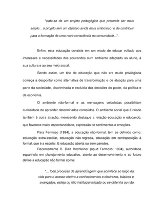 "trata-se de um projeto pedagógico que pretende ser mais

     amplo... o projeto tem um objetivo ainda mais ambicioso: o de contribuir

     para a formação de uma nova consciência na comunidade...".



          Enfim, esta educação consiste em um modo de educar voltado aos

interesses e necessidades dos educandos num ambiente adaptado ao aluno, à

sua cultura e ao seu meio social.

          Sendo assim, um tipo de educação que não era muito privilegiada

começa a despontar como alternativa de transformação e de atuação para uma

parte da sociedade, discriminada e excluída das decisões do poder, da política e

da economia.

          O ambiente não-formal e as mensagens veiculadas possibilitam

curiosidade de aprender determinados conteúdos. O ambiente social que é criado

também é outra atração, merecendo destaque a relação educação e educando,

que favorece maior espontaneidade, expressão de sentimentos e emoções.

          Para Fermoso (1994), a educação não-formal, tem se definido como:
educação extra-escolar, educação não-regrada, educação em contraposição à
formal, que é a escolar. E educação aberta ou sem paredes.
          Recentemente R. Diez Hochleiner (apud Fermoso, 1994), autoridade
espanhola em planejamento educativo, atento ao desenvolvimento e ao futuro
define a educação não formal como:


               “... todo processo de aprendizagem que acontece ao largo da
          vida para o acesso efetivo a conhecimentos e destrezas, básicos e
           avançados, esteja ou não institucionalizado ou se obtenha ou não
 