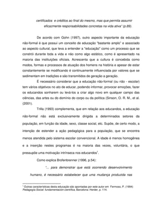 certificados e créditos ao final do mesmo, mas que permita assumir
                 eficazmente responsabilidades concretas na vida ativa” (p.89).


           De acordo com Gohn (1997), outro aspecto importante da educação
não-formal é que possui um conceito de educação "bastante amplo” e associado
ao aspecto cultural, que leva a entender a "educação" como um processo que se
constrói durante toda a vida e não como algo estático, como é apresentado na
maioria das instituições oficiais. Acrescenta que a cultura é concebida como
modos, formas e processos de atuação dos homens na história e apesar de estar
constantemente se modificando é continuamente influenciada por valores que se
sedimentam em tradições e são transmitidos de geração a geração.
           É necessário considerar que a educação não-formal (ou não - escolar)
tem vários objetivos no ato de educar, podendo informar, provocar emoções, fazer
os educandos sonharem ou levá-los a criar algo novo em qualquer campo das
ciências, das artes ou do domínio do corpo ou da política (Sinson, O. R. M., et al.
(2001).
           Trilla (1993) complementa, que em relação aos educandos, a educação

não-formal não está exclusivamente dirigida a determinados setores da

população, em função da idade, sexo, classe social, etc. Supõe, de certo modo, a

intenção de estender a ação pedagógica para a população, que se encontra

menos atendida pelo sistema escolar convencional. A idade é menos homogênea

e a inserção nestes programas é na maioria das vezes, voluntária, o que

pressupõe uma motivação intrínseca nos educandos1.

           Como explica Brofenbrenner (1996, p.54):

                  “... para demonstrar que está ocorrendo desenvolvimento

      humano, é necessário estabelecer que uma mudança produzida nas


1
 Outras características desta educação são apontadas por este autor em Fermoso, P. (1994)
Pedagogía Social: fundamentación científica, Barcelona: Herder, p. 114.
 