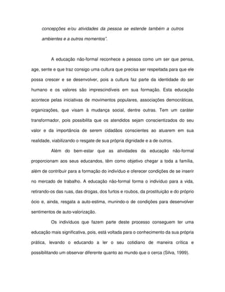 concepções e/ou atividades da pessoa se estende também a outros

     ambientes e a outros momentos”.



          A educação não-formal reconhece a pessoa como um ser que pensa,

age, sente e que traz consigo uma cultura que precisa ser respeitada para que ele

possa crescer e se desenvolver, pois a cultura faz parte da identidade do ser

humano e os valores são imprescindíveis em sua formação. Esta educação

acontece pelas iniciativas de movimentos populares, associações democráticas,

organizações, que visam à mudança social, dentre outras. Tem um caráter

transformador, pois possibilita que os atendidos sejam conscientizados do seu

valor e da importância de serem cidadãos conscientes ao atuarem em sua

realidade, viabilizando o resgate de sua própria dignidade e a de outros.

          Além do bem-estar que as atividades da educação não-formal

proporcionam aos seus educandos, têm como objetivo chegar a toda a família,

além de contribuir para a formação do indivíduo e oferecer condições de se inserir

no mercado de trabalho. A educação não-formal forma o indivíduo para a vida,

retirando-os das ruas, das drogas, dos furtos e roubos, da prostituição e do próprio

ócio e, ainda, resgata a auto-estima, munindo-o de condições para desenvolver

sentimentos de auto-valorização.

          Os indivíduos que fazem parte deste processo conseguem ter uma

educação mais significativa, pois, está voltada para o conhecimento da sua própria

prática, levando o educando a ler o seu cotidiano de maneira crítica e

possibilitando um observar diferente quanto ao mundo que o cerca (Silva, 1999).
 