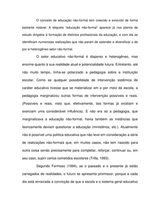O conceito de educação não-formal tem crescido e evoluído de forma

bastante notável. A etiqueta “educação não-formal” aparece já nos planos de

estudo dirigidos à formação de distintos profissionais da educação, e com ela se

identificam numerosas realizações que não param de estender e diversificar o de

por si heterogêneo setor não-formal.

         O setor educativo não-formal é disperso e heterogêneo, mas

enorme quanto à sua realidade atual e potencialidade futura. Entretanto, até

não muito tempo, tinha-se polarizado a pedagogia sobre a instituição

escolar. Como se qualquer possibilidade de intervenção sistêmica de

caráter educativo tivesse que se materializar em e por meio da escola, a

pedagogia marginalizou outras formas de intervenção possíveis e reais.

(Possíveis e reais, visto que, efetivamente, tais formas já existiam e

exerciam uma considerável influência). E não era só a pedagogia, que

marginalizava a educação não-formal, havia também as instâncias que

teoricamente deviam questionar a educação (ministérios, etc.). Atualmente

não é possível uma política educativa que não leve em consideração a série

de realizações não-formais que, em muitos casos, não tem nascido para

outra coisa senão precisamente para completar, reforçar, continuar ou, em

seu caso, suprir certos cometidos escolares (Trilla, 1993).

         Segundo Fermoso (1994), se o passado e o presente já estão

carregados de realidades, o futuro se apresenta promissor, porque a cada

dia está enraizada a convicção de que a escola e o sistema geral educativo
 