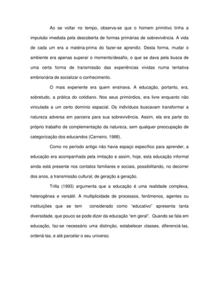 Ao se voltar no tempo, observa-se que o homem primitivo tinha a

impulsão imediata pela descoberta de formas primárias de sobrevivência. A vida

de cada um era a matéria-prima do fazer-se aprendiz. Desta forma, mudar o

ambiente era apenas superar o momento/desafio, o que se dava pela busca de

uma certa forma de transmissão das experiências vividas numa tentativa

embrionária de socializar o conhecimento.

          O mais experiente era quem ensinava. A educação, portanto, era,

sobretudo, a prática do cotidiano. Nos seus primórdios, era livre enquanto não

vinculada a um certo domínio espacial. Os indivíduos buscavam transformar a

natureza adversa em parceira para sua sobrevivência. Assim, ela era parte do

próprio trabalho de complementação da natureza, sem qualquer preocupação de

categorização dos educandos (Carneiro, 1988).

          Como no período antigo não havia espaço específico para aprender, a

educação era acompanhada pela imitação e assim, hoje, esta educação informal

ainda está presente nos contatos familiares e sociais, possibilitando, no decorrer

dos anos, a transmissão cultural, de geração a geração.

          Trilla (1993) argumenta que a educação é uma realidade complexa,

heterogênea e versátil. A multiplicidade de processos, fenômenos, agentes ou

instituições que se tem        considerado como “educativo” apresenta tanta

diversidade, que pouco se pode dizer da educação “em geral”. Quando se fala em

educação, faz-se necessário uma distinção, estabelecer classes, diferenciá-las,

ordená-las, e até parcelar o seu universo.
 