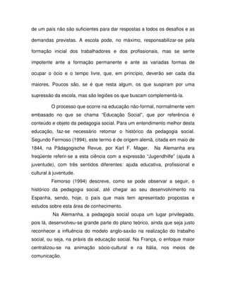 de um país não são suficientes para dar respostas a todos os desafios e as

demandas previstas. A escola pode, no máximo, responsabilizar-se pela

formação inicial dos trabalhadores e dos profissionais, mas se sente

impotente ante a formação permanente e ante as variadas formas de

ocupar o ócio e o tempo livre, que, em princípio, deverão ser cada dia

maiores. Poucos são, se é que resta algum, os que suspiram por uma

supressão da escola, mas são legiões os que buscam complementá-la.

         O processo que ocorre na educação não-formal, normalmente vem
embasado no que se chama “Educação Social”, que por referência é
conteúdo e objeto da pedagogia social. Para um entendimento melhor desta
educação, faz-se necessário retomar o histórico da pedagogia social.
Segundo Fermoso (1994), este termo é de origem alemã, citada em maio de
1844, na Pädagogische Revue, por Karl F. Mager.         Na Alemanha era
freqüente referir-se a esta ciência com a expressão “Jugendhilfe” (ajuda à
juventude), com três sentidos diferentes: ajuda educativa, profissional e
cultural à juventude.
         Femorso (1994) descreve, como se pode observar a seguir, o
histórico da pedagogia social, até chegar ao seu desenvolvimento na
Espanha, sendo, hoje, o país que mais tem apresentado propostas e
estudos sobre esta área de conhecimento.
          Na Alemanha, a pedagogia social ocupa um lugar privilegiado,
pois lá, desenvolveu-se grande parte do plano teórico, ainda que seja justo
reconhecer a influência do modelo anglo-saxão na realização do trabalho
social, ou seja, na práxis da educação social. Na França, o enfoque maior
centralizou-se na animação sócio-cultural e na Itália, nos meios de
comunicação.
 