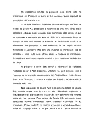 Os precedentes remotos da pedagogia social alemã estão no

cristianismo, em Pestalozzi, a quem se tem apelidado “padre espiritual da

pedagogia social”, e em Froebel.

          As bruscas mudanças, produzidas pela industrialização em torno da

metade do Século XIX, propiciaram o nascimento de uma nova ciência social

aplicada: a pedagogia social. A situação sócio-econômica e sócio-política, em que

se encontrava a Alemanha, por volta de 1850, foi o determinante último da

aparição de uma nova maneira de solucionar as necessidades sociais e de

encomendar aos pedagogos a lenta elaboração de um corpus doutrinal

fundamental e justificativo. Mas sem uma mudança de mentalidade não se

concebeu o início desta nova ciência social. A mudança de mentalidade,

favorecida por vários canais, supunha substituir o velho conceito de caridade pelo

de justiça.

          O pedagogo a quem resta atribuir a paternidade da expressão

“pedagogia social” é Adolf Diesterweg. Entretanto há quem distingue entre o

“conceito” e a denominação; esta se atribui a Karl Friedrich Magers (1844); foi, em

troca, Adolf Diesterweg o primeiro a precisar seu conceito, na obra e ano já

indicados: 1849-1850.

          Nos crepúsculos do Século XVIII e na primeira metade do Século
XIX, quando estava presente como modelo o liberalismo capitalista, o
individualismo foi expressamente exagerado, com detrimento da vertente
social da vida humana. Pela metade do Século XIX, entretanto, foram
detectadas reações importantes como: Manifesto Comunista (1848);
socialismo utópico; fundação de partidos socialistas e social-democráticos;
início da pedagogia social; sociologia científica de A. Comte; criação de
 