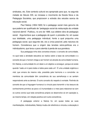 sindicatos, etc. Este contexto cultural era apropriado para que, na segunda
metade do Século XIX, se iniciasse o movimento da Escola Nova e da
Pedagogia Socialista, que propiciaram a eclosão dos estudos acerca da
educação social.
         Paul Natorp (1854-1920) foi o pedagogo social mais genuíno do
que poderia ser qualificado de “pedagogia social da restauração da unidade
nacional alemã”. Publicou, no ano de 1989, sua célebre obra de pedagogia
social. Argumentava que a pedagogia de quem o precedeu foi, em quase
sua totalidade, uma pedagogia individual, frente a qual propunha uma
pedagogia social, que segundo ele, era a única possível, pela natureza do
homem. Considerava que a origem das tensões sócio-políticas era o
individualismo, que levou o povo alemão à perda de sua grandeza.
         Sua pedagogia tinha dois conceitos-chaves: o conceito de comunidade,

no qual toda a atividade educativa se realiza sobre a base da comunidade e o

conceito de que o homem chega a ser homem só através da comunidade humana.

Em Natorp, a comunidade foi um ideal e um objetivo a conseguir, porque só existe

quando “cada um é para todos e todos para cada um”. É uma unidade orgânica e

vital, que emana da mesma vida, presidida pela harmonia e a concórdia: os

membros da comunidade têm consciência de sua semelhança e se sentem

responsáveis ante os demais. O outro conceito diz respeito à vontade. Partindo do

conceito de que a linguagem humana é o vínculo para transmitir o rico tesouro do

conhecimento primitivo ao povo e à humanidade e o meio para relacionar-se com

os outros conclui que toda consciência própria se desenvolve só em oposição e,

ao mesmo tempo, em relação positiva com outra consciência.

         A pedagogia anterior a Natorp foi, em quase todas as suas

manifestações, individualista; Natorp mudou de referência e vinculou a educação à
 