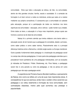 comunidade.     Dizia que toda a educação se efetua, de fato, na comunidade,

dentro de três grandes círculos: família, escola e sociedade. E o conteúdo da

formação é um bem comum a todos os indivíduos, ainda que cada um a realize

mediante sua própria consciência. E acrescenta que a comunidade só subsiste

pela educação, porque só a participação de todos os membros nos bens

espirituais da comunidade – educação, arte e ciência – pode manter sua unidade.

Entre todos os bens, a educação é a força mais importante, porque ajuda aos

homens a acercar-se do ideal da comunidade.

         Natorp foi o primeiro alemão que tentou elaborar uma teoria sobre a

educação social, de tal maneira que a pedagogia foi concebida, desde o princípio,

como saber prático e como saber teórico. Possivelmente esta é a principal

diferença histórica entre a Alemanha, o âmbito anglo-saxão e a Europa meridional.

Outra questão fundamental deste pedagogo é a localização da pedagogia social

no campo das ciências pedagógicas. A maior parte dos pedagogos alemães que o

precederam foram partidários de uma pedagogia individualista, com as exceções

já indicadas de Pestalozzi, Fröbel, Diesterweg, etc. Para Natorp, a pedagogia

social não é uma parcela ou ramo da pedagogia, e não se pensa em outra

pedagogia que não seja a pedagogia social.

         A experiência da Primeira Guerra Mundial modificou o pensamento
de Natorp, tal e como se refletiu em uma de suas mais importantes obras. A
conseqüência foi que se acentuou ainda mais o caráter crítico social de sua
pedagogia e se voltou totalmente à formação da nova comunidade, sem
contradições classistas, motivo pelo qual aumentou seu prestígio e
popularidade.
 