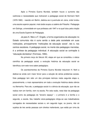 Após a Primeira Guerra Mundial, também houve o aumento das

carências e necessidades que motivaram a pedagogia social de Hermann Nohl

(1879-1960) - nascido em Berlim, dedicou-se à juventude em Jena, onde fundou

uma escola superior popular; mais tarde ocupou a cadeira de Filosofia / Pedagogia

em Gotinga, universidade em que professou até 1947 e na qual lutou pela criação

de uma Escola Superior de Pedagogia.

         Já para K. Marx e F. Engels, a forma organizativa da educação no
Estado comunista não é outra senão a dada pela sociedade em suas
instituições, principalmente “instituições de educação social”, isto é, nos
centros escolares. A pedagogia social, na mente dos pedagogos marxistas,
é a antítese da pedagogia individual. A educação social se contrapõe à
“educação doméstica” (Fermoso, 1994).
         No primeiro terço do Século XX, etapa em que se consolidou o status

científico da pedagogia social, a evolução histórica da educação social se

identificou com este novo saber pedagógico.

         Os acontecimentos da Primeira Guerra Mundial induziram H. Nohl a

dedicar-se ainda com maior fervor para a solução de sérios problemas sociais.

Este pedagogo tem sido um dos principais teóricos nesta segunda etapa e,

possivelmente, o mais representativo em toda a evolução histórica desta ciência

na Alemanha. Para ele, a pedagogia social é a ciência da educação, que não se

realiza nem em família, nem na escola. Por esta razão, resta falar da pedagogia

social como da pedagogia do “terceiro espaço” – o primeiro é a família e o

segundo, a escola. Seu trabalho sócio-pedagógico dirigiu-se aos trabalhadores

carregados de necessidades sociais e, em segundo lugar, os jovens, não só

sujeitos de leis senão pessoas com direitos inalienáveis, que estão por cima da
 