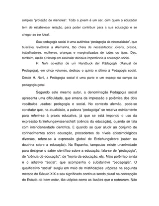 simples “proteção de menores”. Todo o jovem é um ser, com quem o educador

tem de estabelecer relação, para poder contribuir para a sua educação e se

chegar ao ser ideal.

          Sua pedagogia social é uma autêntica “pedagogia da necessidade”, que
buscava revitalizar a Alemanha, tão cheia de necessitados: jovens, presos,
trabalhadores, mulheres, crianças e marginalizados de todos os tipos. Deu,
também, razão a Natorp em assinalar decisiva importância à educação social.
          H. Nohl co-editor de um Handbuck der Pädagogik (Manual de

Pedagogia), em cinco volumes, dedicou o quinto e último à Pedagogia social.

Desde H. Nohl, a Pedagogia social é uma parte e um espaço ou campo da

pedagogia geral.

          Segundo este mesmo autor, a denominação Pedagogia social
apresenta uma dificuldade, que emana da impressão e polêmica dos dois
vocábulos usados: pedagogia e social. No contexto alemão, pode-se
constatar que, na atualidade, a palavra “pedagoiga” se reserva estritamente
para referir-se à praxis educativa, já que se está impondo o uso da
expressão Erziehungswissenschaft (ciência da educação), quando se fala
com intencionalidade científica. E quando se quer aludir ao conjunto de
conhecimentos sobre educação, procedentes de níveis epistemológicos
diversos, refere-se à expressão global de Erziehungslebre (saber ou
doutrina sobre a educação). Na Espanha, tampouco existe unanimidade
para designar o saber científico sobre a educação; fala-se de “pedagogia”,
de “ciência de educação”, de “teoria da educação, etc. Mais polêmico ainda
é o adjetivo “social”, que acompanha o substantivo “pedagogia”. O
qualificativo “social” surgiu em meio de mistificações utópicas na segunda
metade do Século XIX e seu significado continua sendo plural na concepção
do Estado do bem-estar, tão utópico como as ilusões que o rodearam. Não
 