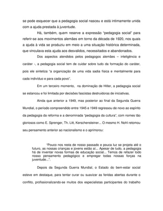 se pode esquecer que a pedagogia social nasceu e está intimamente unida
com a ajuda prestada à juventude.
          Há, também, quem reserve a expressão “pedagogia social” para
referir-se aos movimentos alemães em torno da década de 1920, nos quais
a ajuda à vida se produziu em meio a uma situação histórica determinada,
que vinculava esta ajuda aos desvalidos, necessitados e abandonados.
          Dos aspectos atendidos pelos pedagogos alemães – inteligência e

caráter -, a pedagogia social tem de cuidar sobre tudo da formação do caráter,

pois ele sintetiza “a organização de uma vida sadia física e mentalmente para

cada indivíduo e para cada povo”.

          Em um terceiro momento, na dominação de Hitler, a pedagogia social

se estancou e foi limitada por decisões fascistas destruidoras de iniciativas.

          Ainda que anterior a 1949, mas posterior ao final da Segunda Guerra

Mundial, o período compreendido entre 1945 e 1949 regressou de novo ao espírito

da pedagogia da reforma e a denominada “pedagogia da cultura”, com nomes tão

gloriosos como E. Sprenger, Th. Litt, Kerschensteiner... O mesmo H. Nohl retomou

seu pensamento anterior ao nacionalismo e o aprimorou:



                 “Pouco nos resta de nosso passado e pouca luz se projeta até o
      futuro, as nossas crianças e jovens estão aí... Apesar de tudo, a pedagogia
      há de inventar novas formas de educação social... Temos de refazer todo
      nosso pensamento pedagógico e empregar todas nossas forças na
      juventude...”.

          Depois da Segunda Guerra Mundial, o Estado do bem-estar social

esteve em destaque, para tentar curar ou suavizar as feridas abertas durante o

conflito, profissionalizando-se muitos dos especialistas participantes do trabalho
 