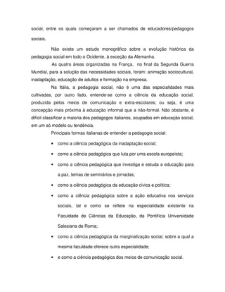 social, entre os quais começaram a ser chamados de educadores/pedagogos

sociais.

           Não existe um estudo monográfico sobre a evolução histórica da
pedagogia social em todo o Ocidente, à exceção da Alemanha.
           As quatro áreas organizadas na França, no final da Segunda Guerra
Mundial, para a solução das necessidades sociais, foram: animação sociocultural,
inadaptação, educação de adultos e formação na empresa.
           Na Itália, a pedagogia social, não é uma das especialidades mais
cultivadas, por outro lado, entende-se como a ciência da educação social,
produzida pelos meios de comunicação e extra-escolares; ou seja, é uma
concepção mais próxima à educação informal que a não-formal. Não obstante, é
difícil classificar a maioria dos pedagogos italianos, ocupados em educação social,
em um só modelo ou tendência.
           Principais formas italianas de entender a pedagogia social:

           •   como a ciência pedagógica da inadaptação social;

           •   como a ciência pedagógica que luta por uma escola europeísta;

           •   como a ciência pedagógica que investiga e estuda a educação para

               a paz, temas de seminários e jornadas;

           •   como a ciência pedagógica da educação cívica e política;

           •   como a ciência pedagógica sobre a ação educativa nos serviços

               sociais, tal e como se reflete na especialidade existente na

               Faculdade de Ciências da Educação, da Pontifícia Universidade

               Salesiana de Roma;

           •   como a ciência pedagógica da marginalização social, sobre a qual a

               mesma faculdade oferece outra especialidade;

           •   e como a ciência pedagógica dos meios de comunicação social.
 