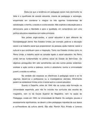 Deduz-se que a tendência em pedagogia social mais dominante na

Itália é a qualificada de società educante, mescla de pedagogia e sociologia,

empenhada em coordenar e integrar os três agentes fundamentais de

socialização: a família, a escola e o extra-escolar. Não explicita a educação para a

democracia, para a liberdade e para a igualdade, em consonância com uma

política educativa respeitosa com estes princípios.

          Nos países anglo-saxões, a social education é bem diferente da

Sozialpädagogik alemã. Nos Estados Unidos, por exemplo, pede-se à educação

social e ao trabalho social que proporcionem às pessoas ajuda material, social e

cultural e que contribuam para a integração. Tanto nos Estados Unidos como no

Reino Unido, o trabalho social se concebe ligado à social education. No Reino

Unido tem-se fundamentado na política social do Estado do Bem-Estar. Os

objetivos perseguidos têm sido semelhantes aos dos outros países ocidentais:

análises e ação contra a pobreza, contra o alcoolismo, contra a criminalidade

juvenil, a saúde e a velhice.

          Na verdade são escassas as referências à pedagogia social e se há
algumas, devem-se a professores ou a investigadores alemães. Dificilmente
podem-se estabelecer limites entre o social work e a social education.
          Quanto à Espanha, antes de 1944 não se cursou esta formação na

Universidade espanhola, pois não foi incluída nos currículos das escolas de

magistério, nem no da Escola Superior do Magistério, nem na seção de

Pedagogia, criada em 1932, na Universidade de Madrid. Os vestígios, poucos e

escassamente significativos, se devem a dois pedagogos inquietos de sua época

e conhecedores da cultura alemã. São eles: Ramón Ruiz Amado e Lorenzo
 