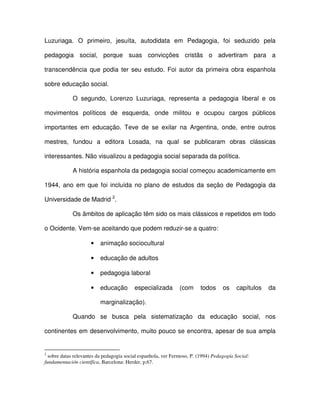 Luzuriaga. O primeiro, jesuíta, autodidata em Pedagogia, foi seduzido pela

pedagogia social, porque suas convicções cristãs o advertiram para a

transcendência que podia ter seu estudo. Foi autor da primeira obra espanhola

sobre educação social.

             O segundo, Lorenzo Luzuriaga, representa a pedagogia liberal e os

movimentos políticos de esquerda, onde militou e ocupou cargos públicos

importantes em educação. Teve de se exilar na Argentina, onde, entre outros

mestres, fundou a editora Losada, na qual se publicaram obras clássicas

interessantes. Não visualizou a pedagogia social separada da política.

             A história espanhola da pedagogia social começou academicamente em

1944, ano em que foi incluída no plano de estudos da seção de Pedagogia da

Universidade de Madrid 2.

             Os âmbitos de aplicação têm sido os mais clássicos e repetidos em todo

o Ocidente. Vem-se aceitando que podem reduzir-se a quatro:

                     •    animação sociocultural

                     •    educação de adultos

                     •    pedagogia laboral

                     •    educação        especializada        (com      todos     os    capítulos   da

                          marginalização).

             Quando se busca pela sistematização da educação social, nos

continentes em desenvolvimento, muito pouco se encontra, apesar de sua ampla


2
  sobre datas relevantes da pedagogia social espanhola, ver Fermoso, P. (1994) Pedagogía Social:
fundamentación científica, Barcelona: Herder, p.67.
 