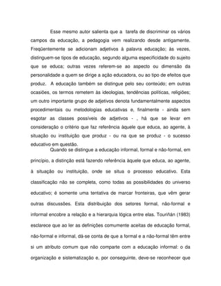 Esse mesmo autor salienta que a tarefa de discriminar os vários
campos da educação, a pedagogia vem realizando desde antigamente.
Freqüentemente se adicionam adjetivos à palavra educação; às vezes,
distinguem-se tipos de educação, segundo alguma especificidade do sujeito
que se educa; outras vezes referem-se ao aspecto ou dimensão da
personalidade a quem se dirige a ação educadora, ou ao tipo de efeitos que
produz. A educação também se distingue pelo seu conteúdo; em outras
ocasiões, os termos remetem às ideologias, tendências políticas, religiões;
um outro importante grupo de adjetivos denota fundamentalmente aspectos
procedimentais ou metodologias educativas e, finalmente - ainda sem
esgotar as classes possíveis de adjetivos - , há que se levar em
consideração o critério que faz referência àquele que educa, ao agente, à
situação ou instituição que produz - ou na que se produz - o sucesso
educativo em questão.
         Quando se distingue a educação informal, formal e não-formal, em

princípio, a distinção está fazendo referência àquele que educa, ao agente,

à situação ou instituição, onde se situa o processo educativo. Esta

classificação não se completa, como todas as possibilidades do universo

educativo; é somente uma tentativa de marcar fronteiras, que vêm gerar

outras discussões. Esta distribuição dos setores formal, não-formal e

informal encobre a relação e a hierarquia lógica entre elas. Touriñán (1983)

esclarece que ao ler as definições comumente aceitas de educação formal,

não-formal e informal, dá-se conta de que a formal e a não-formal têm entre

si um atributo comum que não comparte com a educação informal: o da

organização e sistematização e, por conseguinte, deve-se reconhecer que
 