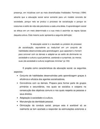 presença, em iniciativas com as mais diversificadas finalidades. Fermoso (1994)

adverte que a educação social serve somente para um modelo concreto de

sociedade, porque nela se produz o processo de socialização e porque os

costumes e estilo de vida são peculiares a cada uma delas. A aprendizagem social

se efetua em um meio determinado e a sua meta é assimilar as regras típicas

daquela cultura. Este mesmo autor apresenta a seguinte definição:



                  “A educação social é o resultado ou produto do processo
     de socialização, equivalente ou traduzível em um conjunto de
     habilidades desenvolvidas pela aprendizagem, que capacitam o homem
     para conviver com os demais e adaptar-se ao estilo de dominante na
     sociedade e cultura a qual pertence, aceitando e cumprindo, ao menos,
     suas (da sociedade e cultura) exigências mínimas” (p.134).


         E propõe como características da educação social, os seguintes
aspectos:
   • Conjunto de habilidades desenvolvidas pela aprendizagem graças à
      eficiência e eficácia dos agentes socializadores.
   • Convivência com os demais. Prepara para formar parte de grupos
      primários e secundários, nos quais se socializa e coopera na
      consecução dos objetivos comuns e nos quais respeita as pessoas e
      seus direitos.
   • Adaptação à sociedade e à cultura.
   • Manutenção da identidade pessoal.
   • Otimização da conduta social, porque esta é aceitável só se
      realmente se tem acertado a responder às estimulações exteriores e
 