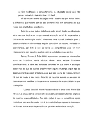 se tem modificado o comportamento. A educação social que não
        produz este efeito é deficiente e criticável.
           Ao se utilizar o termo “educação social”, observa-se que, muitas vezes,

o profissional que trabalha com os dois elementos não tem consciência do que

realiza e da amplitude de seu objetivo.

           Entende-se que todo o trabalho de ação social, desde seu idealizador

até o executor, implica em um processo de educação social. Ao se pesquisar a

utilização da terminologia “social”, observa-se uma notável predileção para o

desenvolvimento da sociabilidade daquele com quem se trabalha. Interessa-se,

sobremaneira, por tudo o que se refere às competências para um bom

relacionamento com os outros sujeitos e com a sociedade em que se vive.

           Petrus, Romans & Trilla (2000) argumentam: para que as intervenções

sobre    os    indivíduos   sejam   eficazes   devem    estar   sempre   fortemente

contextualizadas, a partir das realidades concretas em que vivem. A educação

social trata de que os sujeitos experimentem alguma mudança, algum tipo de

desenvolvimento pessoal. Entretanto, para que isso ocorra, de verdade, também

há que se mudar o seu meio. Segundo os mesmos autores, as pessoas se

desenvolvem na medida e no tempo em que se desenvolve a comunidade da qual

fazem parte.

               Quando se sai do mundo “assistencialista” e entra-se no mundo dos

“direitos”, a relação com o outro envolve ainda compromissos muito mais amplos e

de maiores responsabilidades. Por este motivo é que a competência desse

profissional está em discussão, pois é imprescindível que apresente interesses,

habilidades e características pessoais que garantam a eficácia de sua ação.
 