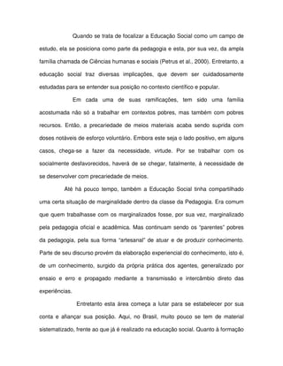 Quando se trata de focalizar a Educação Social como um campo de

estudo, ela se posiciona como parte da pedagogia e esta, por sua vez, da ampla

família chamada de Ciências humanas e sociais (Petrus et al., 2000). Entretanto, a

educação social traz diversas implicações, que devem ser cuidadosamente

estudadas para se entender sua posição no contexto científico e popular.

                Em cada uma de suas ramificações, tem sido uma família

acostumada não só a trabalhar em contextos pobres, mas também com pobres

recursos. Então, a precariedade de meios materiais acaba sendo suprida com

doses notáveis de esforço voluntário. Embora este seja o lado positivo, em alguns

casos, chega-se a fazer da necessidade, virtude. Por se trabalhar com os

socialmente desfavorecidos, haverá de se chegar, fatalmente, à necessidade de

se desenvolver com precariedade de meios.

          Até há pouco tempo, também a Educação Social tinha compartilhado

uma certa situação de marginalidade dentro da classe da Pedagogia. Era comum

que quem trabalhasse com os marginalizados fosse, por sua vez, marginalizado

pela pedagogia oficial e acadêmica. Mas continuam sendo os “parentes” pobres

da pedagogia, pela sua forma “artesanal” de atuar e de produzir conhecimento.

Parte de seu discurso provém da elaboração experiencial do conhecimento, isto é,

de um conhecimento, surgido da própria prática dos agentes, generalizado por

ensaio e erro e propagado mediante a transmissão e intercâmbio direto das

experiências.

                 Entretanto esta área começa a lutar para se estabelecer por sua

conta e afiançar sua posição. Aqui, no Brasil, muito pouco se tem de material

sistematizado, frente ao que já é realizado na educação social. Quanto à formação
 