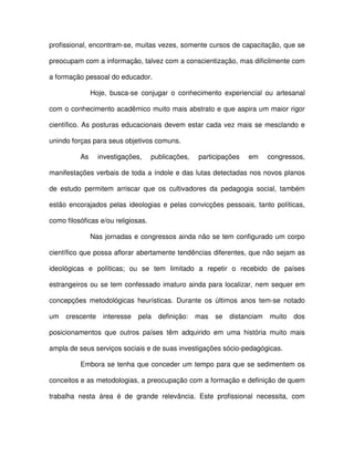 profissional, encontram-se, muitas vezes, somente cursos de capacitação, que se

preocupam com a informação, talvez com a conscientização, mas dificilmente com

a formação pessoal do educador.

               Hoje, busca-se conjugar o conhecimento experiencial ou artesanal

com o conhecimento acadêmico muito mais abstrato e que aspira um maior rigor

científico. As posturas educacionais devem estar cada vez mais se mesclando e

unindo forças para seus objetivos comuns.

          As     investigações,     publicações,   participações   em      congressos,

manifestações verbais de toda a índole e das lutas detectadas nos novos planos

de estudo permitem arriscar que os cultivadores da pedagogia social, também

estão encorajados pelas ideologias e pelas convicções pessoais, tanto políticas,

como filosóficas e/ou religiosas.

               Nas jornadas e congressos ainda não se tem configurado um corpo

científico que possa aflorar abertamente tendências diferentes, que não sejam as

ideológicas e políticas; ou se tem limitado a repetir o recebido de países

estrangeiros ou se tem confessado imaturo ainda para localizar, nem sequer em

concepções metodológicas heurísticas. Durante os últimos anos tem-se notado

um   crescente    interesse   pela    definição:   mas   se   distanciam   muito   dos

posicionamentos que outros países têm adquirido em uma história muito mais

ampla de seus serviços sociais e de suas investigações sócio-pedagógicas.

          Embora se tenha que conceder um tempo para que se sedimentem os

conceitos e as metodologias, a preocupação com a formação e definição de quem

trabalha nesta área é de grande relevância. Este profissional necessita, com
 