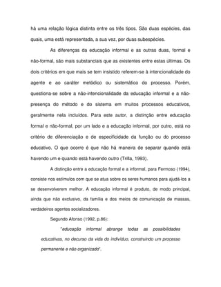 há uma relação lógica distinta entre os três tipos. São duas espécies, das

quais, uma está representada, a sua vez, por duas subespécies.

         As diferenças da educação informal e as outras duas, formal e

não-formal, são mais substanciais que as existentes entre estas últimas. Os

dois critérios em que mais se tem insistido referem-se à intencionalidade do

agente e ao caráter metódico ou sistemático do processo. Porém,

questiona-se sobre a não-intencionalidade da educação informal e a não-

presença do método e do sistema em muitos processos educativos,

geralmente nela incluídos. Para este autor, a distinção entre educação

formal e não-formal, por um lado e a educação informal, por outro, está no

critério de diferenciação e de especificidade da função ou do processo

educativo. O que ocorre é que não há maneira de separar quando está

havendo um e quando está havendo outro (Trilla, 1993).

         A distinção entre a educação formal e a informal, para Fermoso (1994),

consiste nos estímulos com que se atua sobre os seres humanos para ajudá-los a

se desenvolverem melhor. A educação informal é produto, de modo principal,

ainda que não exclusivo, da família e dos meios de comunicação de massas,

verdadeiros agentes socializadores.

         Segundo Afonso (1992, p.86):

               "educação   informal   abrange   todas   as   possibilidades

     educativas, no decurso da vida do indivíduo, construindo um processo

     permanente e não organizado".
 