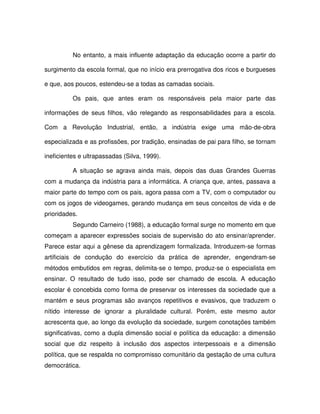 No entanto, a mais influente adaptação da educação ocorre a partir do

surgimento da escola formal, que no início era prerrogativa dos ricos e burgueses

e que, aos poucos, estendeu-se a todas as camadas sociais.

          Os pais, que antes eram os responsáveis pela maior parte das

informações de seus filhos, vão relegando as responsabilidades para a escola.

Com a Revolução Industrial, então, a indústria exige uma mão-de-obra

especializada e as profissões, por tradição, ensinadas de pai para filho, se tornam

ineficientes e ultrapassadas (Silva, 1999).

          A situação se agrava ainda mais, depois das duas Grandes Guerras
com a mudança da indústria para a informática. A criança que, antes, passava a
maior parte do tempo com os pais, agora passa com a TV, com o computador ou
com os jogos de videogames, gerando mudança em seus conceitos de vida e de
prioridades.
          Segundo Carneiro (1988), a educação formal surge no momento em que
começam a aparecer expressões sociais de supervisão do ato ensinar/aprender.
Parece estar aqui a gênese da aprendizagem formalizada. Introduzem-se formas
artificiais de condução do exercício da prática de aprender, engendram-se
métodos embutidos em regras, delimita-se o tempo, produz-se o especialista em
ensinar. O resultado de tudo isso, pode ser chamado de escola. A educação
escolar é concebida como forma de preservar os interesses da sociedade que a
mantém e seus programas são avanços repetitivos e evasivos, que traduzem o
nítido interesse de ignorar a pluralidade cultural. Porém, este mesmo autor
acrescenta que, ao longo da evolução da sociedade, surgem conotações também
significativas, como a dupla dimensão social e política da educação: a dimensão
social que diz respeito à inclusão dos aspectos interpessoais e a dimensão
política, que se respalda no compromisso comunitário da gestação de uma cultura
democrática.
 