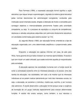 Para Fermoso (1994), a expressão educação formal significa a ação

educativa, que requer tempo e aprendizagem, regulada no sistema geral educativo

pelas normas decorrentes da administração competente, conduzida pela

instituição social chamada escola, dirigida à obtenção de títulos e concedida para

conseguir objetivos e intencionalidades previamente fixados pela autoridade

competente, ou seja, “é o processo de aquisição e o conjunto de competências,

destrezas e atitudes educativas adquiridas com estímulos diretamente educativos

em atividades conformadas pelo sistema escolar” (p.110).

           Já, segundo Afonso (1992), por educação formal, entende-se o tipo de

educação organizada com uma determinada seqüência e proporcionada pelas

escolas.

           Enquanto, a educação era apenas informal, em casa, de pais para

filhos, havia garantia de que todos tivessem as mesmas oportunidades. A escola é

que vem trazer um saber elitizado, que acaba excluindo aqueles já marginalizados

pela sociedade.

           A educação aparece nas sociedades humanas com a função social de

evitar a contradição existente entre os interesses pessoais e os sociais. Uma das

tarefas da educação, nas sociedades, tem sido a de mostrar que os interesses

individuais só se podem realizar plenamente por meio dos interesses sociais, ou

seja, a educação, ao socializar o indivíduo, mostra que, sozinho, o ser humano

não sobrevive. A escola desenvolve a educação formal porque surge a exigência

da formação de um grupo instituído especialmente para exercer determinadas

funções. A escola não existiu sempre, como também, a sua natureza e
 