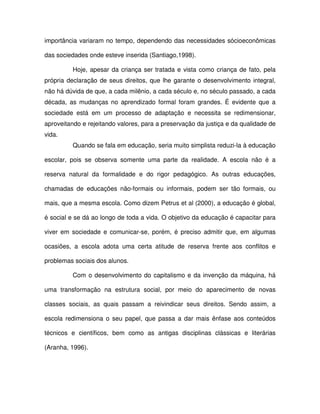 importância variaram no tempo, dependendo das necessidades sócioeconômicas

das sociedades onde esteve inserida (Santiago,1998).

          Hoje, apesar da criança ser tratada e vista como criança de fato, pela
própria declaração de seus direitos, que lhe garante o desenvolvimento integral,
não há dúvida de que, a cada milênio, a cada século e, no século passado, a cada
década, as mudanças no aprendizado formal foram grandes. É evidente que a
sociedade está em um processo de adaptação e necessita se redimensionar,
aproveitando e rejeitando valores, para a preservação da justiça e da qualidade de
vida.
          Quando se fala em educação, seria muito simplista reduzi-la à educação

escolar, pois se observa somente uma parte da realidade. A escola não é a

reserva natural da formalidade e do rigor pedagógico. As outras educações,

chamadas de educações não-formais ou informais, podem ser tão formais, ou

mais, que a mesma escola. Como dizem Petrus et al (2000), a educação é global,

é social e se dá ao longo de toda a vida. O objetivo da educação é capacitar para

viver em sociedade e comunicar-se, porém, é preciso admitir que, em algumas

ocasiões, a escola adota uma certa atitude de reserva frente aos conflitos e

problemas sociais dos alunos.

          Com o desenvolvimento do capitalismo e da invenção da máquina, há

uma transformação na estrutura social, por meio do aparecimento de novas

classes sociais, as quais passam a reivindicar seus direitos. Sendo assim, a

escola redimensiona o seu papel, que passa a dar mais ênfase aos conteúdos

técnicos e científicos, bem como as antigas disciplinas clássicas e literárias

(Aranha, 1996).
 