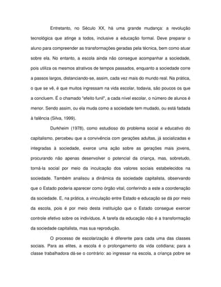 Entretanto, no Século XX, há uma grande mudança: a revolução

tecnológica que atinge a todos, inclusive a educação formal. Deve preparar o

aluno para compreender as transformações geradas pela técnica, bem como atuar

sobre ela. No entanto, a escola ainda não consegue acompanhar a sociedade,

pois utiliza os mesmos atrativos de tempos passados, enquanto a sociedade corre

a passos largos, distanciando-se, assim, cada vez mais do mundo real. Na prática,

o que se vê, é que muitos ingressam na vida escolar, todavia, são poucos os que

a concluem. É o chamado "efeito funil", a cada nível escolar, o número de alunos é

menor. Sendo assim, ou ela muda como a sociedade tem mudado, ou está fadada

à falência (Silva, 1999).

          Durkheim (1978), como estudioso do problema social e educativo do

capitalismo, percebeu que a convivência com gerações adultas, já socializadas e

integradas à sociedade, exerce uma ação sobre as gerações mais jovens,

procurando não apenas desenvolver o potencial da criança, mas, sobretudo,

torná-la social por meio da inculcação dos valores sociais estabelecidos na

sociedade. Também analisou a dinâmica da sociedade capitalista, observando

que o Estado poderia aparecer como órgão vital, conferindo a este a coordenação

da sociedade. E, na prática, a vinculação entre Estado e educação se dá por meio

da escola, pois é por meio desta instituição que o Estado consegue exercer

controle efetivo sobre os indivíduos. A tarefa da educação não é a transformação

da sociedade capitalista, mas sua reprodução.

          O processo de escolarização é diferente para cada uma das classes
sociais. Para as elites, a escola é o prolongamento da vida cotidiana; para a
classe trabalhadora dá-se o contrário: ao ingressar na escola, a criança pobre se
 