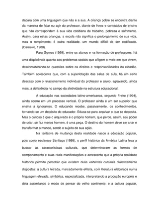 depara com uma linguagem que não é a sua. A criança pobre se encontra diante
da maneira de falar ou agir do professor, diante de livros e conteúdos de ensino
que não correspondem à sua vida cotidiana de trabalho, pobreza e sofrimento.
Assim, para estas crianças, a escola não significa o prolongamento de sua vida,
mas o rompimento; é outra realidade, um mundo difícil de ser codificado.
(Carneiro, 1988).
          Para Gomes (1999), entre os alunos e na formação de professores, há

uma displicência quanto aos problemas sociais que afligem o meio em que vivem,

desconsiderando-se questões sobre os direitos e responsabilidades do cidadão.

Também acrescenta que, com a superlotação das salas de aula, há um certo

descaso com o relacionamento individual do professor e aluno, agravando, ainda

mais, a deficiência no campo da afetividade na estrutura educacional.

          A educação nas sociedades latino-americanas, segundo Freire (1994),
ainda ocorre em um processo vertical. O professor ainda é um ser superior que
ensina a ignorantes. O educando recebe, passivamente, os conhecimentos,
tornando-se um depósito do educador. Educa-se para arquivar o que se deposita.
Mas o curioso é que o arquivado é o próprio homem, que perde, assim, seu poder
de criar, se faz menos homem, é uma peça. O destino do homem deve ser criar e
transformar o mundo, sendo o sujeito de sua ação.
          Na tentativa de mudança desta realidade nasce a educação popular,

pois como esclarece Santiago (1998), o perfil histórico da América Latina leva a

buscar   as   características   culturais,   que   determinaram   as    formas   de

comportamento e suas reais manifestações e acrescenta que a própria realidade

histórica permite perceber que existem duas vertentes culturais dialeticamente

dispostas: a cultura letrada, marcadamente elitista, com literatura elaborada numa

linguagem elevada, simbólica, especializada, interpretando a produção européia e

dela assimilando o modo de pensar do velho continente; e a cultura popular,
 