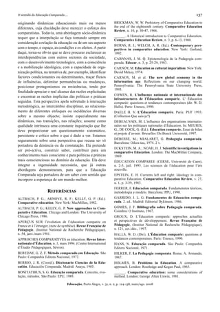 O sentido da Educação Comparada ...                                                                                        137

originando dinâmicas educacionais mais ou menos                     BRICKMAN, W. W. Prehistory of Comparative Education to
diferentes, cuja elucidação deve merecer o esforço dos              the end of the eighteenth century. Comparative Education
                                                                    Review, n. 10, p. 30-47, 1966.
comparatistas. Todavia, uma abordagem sócio-dinâmica
                                                                    ______. A Historical introduction to Comparative Education.
requer que a interpelação se faça tomando sempre em
                                                                    Comparative Education Review, n. 3, p. 6-13, 1960.
consideração a relação da educação ou de um seu aspecto
                                                                    BURNS, R. J.; WELCH, A. R. (Ed.). Contemporary pers-
com o tempo, o espaço, as condições e os efeitos. A partir          pectives in comparative education. New York: Garland,
daqui, torna-se óbvio que se deve procurar esclarecer as            1992.
interdependências com outros sectores da sociedade,                 CABANAS, J. M. Q. Epistemologia de la Pedagogia com-
com o desenvolvimento tecnológico, com a consciência                parada. Educar, n. 3, p. 25-29, 1983.
e a mobilização ideológica, com a capacidade de orga-               CARNOY, M. Education as cultural imperialism. New York:
nização política, na tentativa de, por exemplo, identificar         David Mckay, 1974.
factores condicionantes ou determinantes, traçar fluxos             CARNOY, M. et al. The new global economy in the
de influências, delimitar permanências ou mudanças,                 information age. Reflections on our changing world.
posicionar protagonismos ou resistências, tendo por                 Pennsylvania: The Pennsylvania State University Press,
                                                                    1993.
finalidade apreciar o real alcance das razões explicitadas
                                                                    COWEN, R. L’influence nationale et internationale des
e encontrar as razões implícitas das políticas e práticas
                                                                    infrastructures de l’Éducation comparée. L’ Éducation
seguidas. Esta perspectiva apela sobretudo à interacção             comparée: questions et tendances contemporaines (dir. W. D.
metodológica, ao intercâmbio disciplinar, ao relaciona-             Halls). Paris: Unesco, 1990.
mento de diferentes enfoques ou incidências diversas                DAELE H. V. L’Éducation comparée. Paris: PUF 1993.
sobre o mesmo objecto; insiste especialmente nas                    (Collection Que sais-je?)
dinâmicas, nas transições, nas relações; assume como                DEBEAUVAIS, M. L’influence des organisations internatio-
qualidade intrínseca uma constante inquietação que lhe              nales sur les politiques nationales d’Éducation. In: MEURIS,
deve proporcionar um questionamento sistemático,                    G., DE COCK, G. (Ed.). Éducation comparée. Essai de bilan
                                                                    et projets d’avenir. Bruxelles: De Boeck Université, 1997.
persistente e crítico sobre o que é dado a ver. Estamos
seguramente sobre uma perspectiva que recusa ser só                 DEBESSE, M.; MIALARET, G. Pedagogia comparada.
                                                                    Barcelona: Oikos-tau, 1974. 2 v.
portadora da denúncia ou da constatação. Ela pretende
                                                                    ECKSTEIN, M. A.; NOAH, H. J. Scientific investigations in
ser pró-activa, construir saber, contribuir para um                 comparative Education. London: The MacMillan Company,
conhecimento mais consciente e para políticas e práticas            1969.
mais conscienciosas no domínio da educação. Ela deve                ÉDUCATION COMPAREE (CERSE, Université de Caen),
integrar a ingenuidade necessária, que já outras                    n. 2-3, juil. 1995. Les sciences de l’éducation pour l’ère
abordagens demonstraram, para que a Educação                        nouvelle.
Comparada seja portadora de um saber com sentido que                EPSTEIN, E. H. Currents left and right: Ideology in com-
incorpore a esperança de um mundo melhor.                           parative Education. Comparative Education Review, v. 27,
                                                                    n. 1, p. 3-39, 1983.
                                                                    FERRER, F. Educacion comparada. Fundamenstos téoricos,
                    REFERÊNCIAS                                     metodologia y modelo. Barcelona: PPU, 1990.
ALTBACH, P. G.; ARNOVE, R. F.; KELLY, G. P. (Ed.).                  GARRIDO, J. L. G. Fundamentos de Educacion compa-
Comparative education. New York: MacMillan, 1982.                   rada. 2. ed.. Madrid: Editorial Dykinson, 1986.
ALTBACH, P. G.; KELLY, G. P. New approaches to Com-                 GOMES, J. F. Bibliografia sobre Pedagogia comparada.
parative Education. Chicago and London: The University of           Coimbra: O Instituto, 1967.
Chicago Press, 1986.                                                GROUX, D. L’Éducation comparée: approches actuelles
APERÇUS SUR l’évolution de l’éducation comparée en                  et perspectives de développement. Revue Française de
France et à l’étranger, (note de synthèse). Revue Française de      Pédagogie, (Institut National de Recherche Pédagogique),
Pédagogie, (Institut National de Recherche Pédagogique),            n. 121, oct./déc., 1997.
n. 54, janv./mars 1981.                                             HALLS, W. D. (Dir.). L’Éducation comparée: questions et
APPROCHES COMPARATIVES en éducation. Revue Inter-                   tendances contemporaines. Paris: Unesco, 1990.
nationale d’Éducation, n. 1, mars 1994. (Centre International       HANS, N. Educação comparada. São Paulo: Companhia
d’Études Pédagogiques, Sèvres).                                     Editora Nacional, 1971.
BEREDAY, G. Z. F. Método comparado em Educação. São                 HILKER, F. La Pedagogia comparata. Roma: A. Armando,
Paulo: Companhia Editora Nacional, 1972.                            1967.
BERRIO, J. R. (Coord.). Diccionario Ciencias de la Edu-             HOLMES, B. Problems in Education. A comparative
catión. Educación Comparada. Madrid: Anaya, 1985.                   approach. London: Routledge and Kegan Paul, 1965.
BONITATIBUS, S. G. Educação comparada. Conceito, evo-               ______. Comparative education: some considerations of
lução, métodos. São Paulo: EPU, 1989.                               method. London: George Allen Unwin, 1981.

                                  Educação, Porto Alegre, v. 31, n. 2, p. 124-138, maio/ago. 2008
 